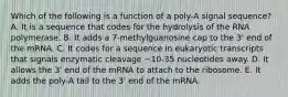 Which of the following is a function of a poly-A signal sequence? A. It is a sequence that codes for the hydrolysis of the RNA polymerase. B. It adds a 7-methylguanosine cap to the 3' end of the mRNA. C. It codes for a sequence in eukaryotic transcripts that signals enzymatic cleavage ~10-35 nucleotides away. D. It allows the 3' end of the mRNA to attach to the ribosome. E. It adds the poly-A tail to the 3' end of the mRNA.