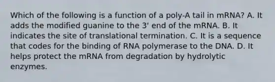 Which of the following is a function of a poly-A tail in mRNA? A. It adds the modified guanine to the 3' end of the mRNA. B. It indicates the site of translational termination. C. It is a sequence that codes for the binding of RNA polymerase to the DNA. D. It helps protect the mRNA from degradation by hydrolytic enzymes.