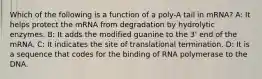 Which of the following is a function of a poly-A tail in mRNA? A: It helps protect the mRNA from degradation by hydrolytic enzymes. B: It adds the modified guanine to the 3' end of the mRNA. C: It indicates the site of translational termination. D: It is a sequence that codes for the binding of RNA polymerase to the DNA.