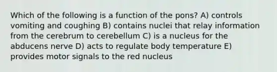 Which of the following is a function of the pons? A) controls vomiting and coughing B) contains nuclei that relay information from the cerebrum to cerebellum C) is a nucleus for the abducens nerve D) acts to regulate body temperature E) provides motor signals to the red nucleus