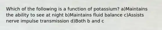 Which of the following is a function of potassium? a)Maintains the ability to see at night b)Maintains fluid balance c)Assists nerve impulse transmission d)Both b and c