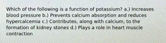 Which of the following is a function of potassium? a.) Increases blood pressure b.) Prevents calcium absorption and reduces hypercalcemia c.) Contributes, along with calcium, to the formation of kidney stones d.) Plays a role in heart muscle contraction