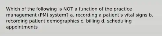 Which of the following is NOT a function of the practice management (PM) system? a. recording a patient's vital signs b. recording patient demographics c. billing d. scheduling appointments