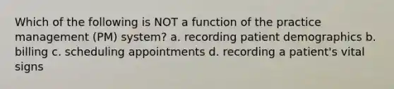 Which of the following is NOT a function of the practice management (PM) system? a. recording patient demographics b. billing c. scheduling appointments d. recording a patient's vital signs