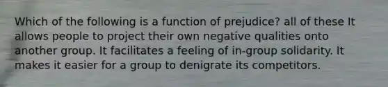 Which of the following is a function of prejudice? all of these It allows people to project their own negative qualities onto another group. It facilitates a feeling of in-group solidarity. It makes it easier for a group to denigrate its competitors.