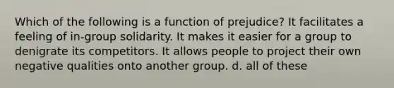 Which of the following is a function of prejudice? It facilitates a feeling of in-group solidarity. It makes it easier for a group to denigrate its competitors. It allows people to project their own negative qualities onto another group. d. all of these