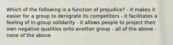 Which of the following is a function of prejudice? - it makes it easier for a group to denigrate its competitors - it facilitates a feeling of in-group solidarity - it allows people to project their own negative qualities onto another group - all of the above - none of the above