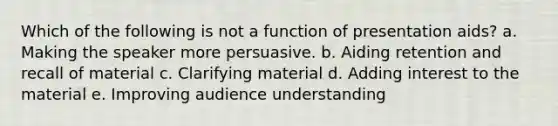 Which of the following is not a function of presentation aids? a. Making the speaker more persuasive. b. Aiding retention and recall of material c. Clarifying material d. Adding interest to the material e. Improving audience understanding