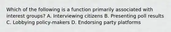 Which of the following is a function primarily associated with interest groups? A. Interviewing citizens B. Presenting poll results C. Lobbying policy-makers D. Endorsing party platforms