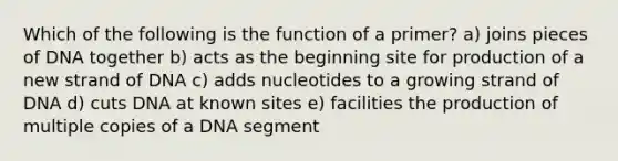 Which of the following is the function of a primer? a) joins pieces of DNA together b) acts as the beginning site for production of a new strand of DNA c) adds nucleotides to a growing strand of DNA d) cuts DNA at known sites e) facilities the production of multiple copies of a DNA segment