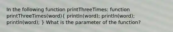 In the following function printThreeTimes: function printThreeTimes(word)( println(word); println(word); println(word); ) What is the parameter of the function?