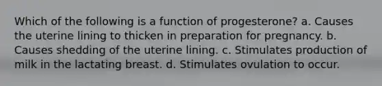 Which of the following is a function of progesterone? a. Causes the uterine lining to thicken in preparation for pregnancy. b. Causes shedding of the uterine lining. c. Stimulates production of milk in the lactating breast. d. Stimulates ovulation to occur.