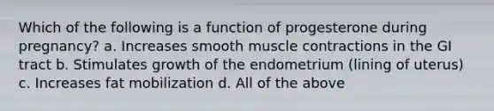 Which of the following is a function of progesterone during pregnancy? a. Increases smooth muscle contractions in the GI tract b. Stimulates growth of the endometrium (lining of uterus) c. Increases fat mobilization d. All of the above