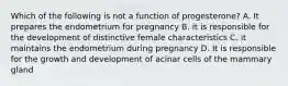 Which of the following is not a function of progesterone? A. It prepares the endometrium for pregnancy B. it is responsible for the development of distinctive female characteristics C. it maintains the endometrium during pregnancy D. It is responsible for the growth and development of acinar cells of the mammary gland