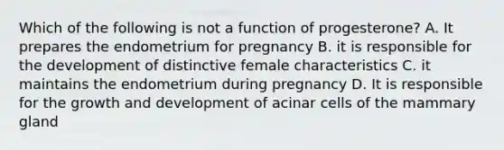 Which of the following is not a function of progesterone? A. It prepares the endometrium for pregnancy B. it is responsible for the development of distinctive female characteristics C. it maintains the endometrium during pregnancy D. It is responsible for the growth and development of acinar cells of the mammary gland