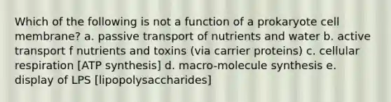 Which of the following is not a function of a prokaryote cell membrane? a. passive transport of nutrients and water b. active transport f nutrients and toxins (via carrier proteins) c. cellular respiration [ATP synthesis] d. macro-molecule synthesis e. display of LPS [lipopolysaccharides]