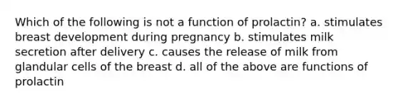 Which of the following is not a function of prolactin? a. stimulates breast development during pregnancy b. stimulates milk secretion after delivery c. causes the release of milk from glandular cells of the breast d. all of the above are functions of prolactin