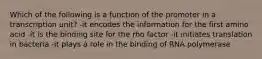 Which of the following is a function of the promoter in a transcription unit? -it encodes the information for the first amino acid -it is the binding site for the rho factor -it initiates translation in bacteria -it plays a role in the binding of RNA polymerase