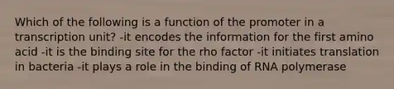 Which of the following is a function of the promoter in a transcription unit? -it encodes the information for the first amino acid -it is the binding site for the rho factor -it initiates translation in bacteria -it plays a role in the binding of RNA polymerase