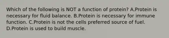 Which of the following is NOT a function of protein? A.Protein is necessary for fluid balance. B.Protein is necessary for immune function. C.Protein is not the cells preferred source of fuel. D.Protein is used to build muscle.