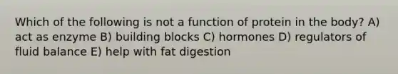 Which of the following is not a function of protein in the body? A) act as enzyme B) building blocks C) hormones D) regulators of fluid balance E) help with fat digestion