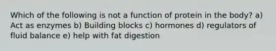 Which of the following is not a function of protein in the body? a) Act as enzymes b) Building blocks c) hormones d) regulators of fluid balance e) help with fat digestion