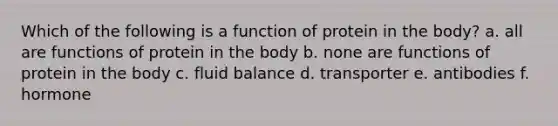 Which of the following is a function of protein in the body? a. all are functions of protein in the body b. none are functions of protein in the body c. fluid balance d. transporter e. antibodies f. hormone