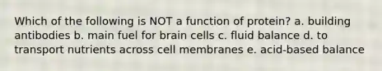 Which of the following is NOT a function of protein? a. building antibodies b. main fuel for brain cells c. fluid balance d. to transport nutrients across cell membranes e. acid-based balance