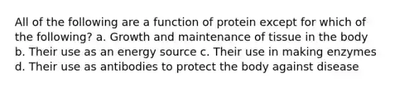 All of the following are a function of protein except for which of the following? a. Growth and maintenance of tissue in the body b. Their use as an energy source c. Their use in making enzymes d. Their use as antibodies to protect the body against disease