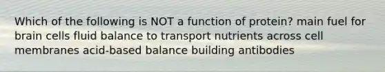 Which of the following is NOT a function of protein? main fuel for brain cells fluid balance to transport nutrients across cell membranes acid-based balance building antibodies