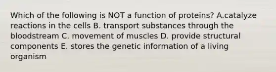 Which of the following is NOT a function of proteins? A.catalyze reactions in the cells B. transport substances through the bloodstream C. movement of muscles D. provide structural components E. stores the genetic information of a living organism