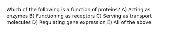 Which of the following is a function of proteins? A) Acting as enzymes B) Functioning as receptors C) Serving as transport molecules D) Regulating <a href='https://www.questionai.com/knowledge/kFtiqWOIJT-gene-expression' class='anchor-knowledge'>gene expression</a> E) All of the above.