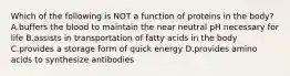 Which of the following is NOT a function of proteins in the body? A.buffers the blood to maintain the near neutral pH necessary for life B.assists in transportation of fatty acids in the body C.provides a storage form of quick energy D.provides amino acids to synthesize antibodies