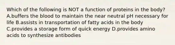 Which of the following is NOT a function of proteins in the body? A.buffers the blood to maintain the near neutral pH necessary for life B.assists in transportation of fatty acids in the body C.provides a storage form of quick energy D.provides amino acids to synthesize antibodies