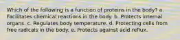 Which of the following is a function of proteins in the body? a. Facilitates chemical reactions in the body. b. Protects internal organs. c. Regulates body temperature. d. Protecting cells from free radicals in the body. e. Protects against acid reflux.