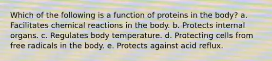 Which of the following is a function of proteins in the body? a. Facilitates chemical reactions in the body. b. Protects internal organs. c. Regulates body temperature. d. Protecting cells from free radicals in the body. e. Protects against acid reflux.