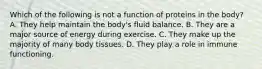 Which of the following is not a function of proteins in the body? A. They help maintain the body's fluid balance. B. They are a major source of energy during exercise. C. They make up the majority of many body tissues. D. They play a role in immune functioning.