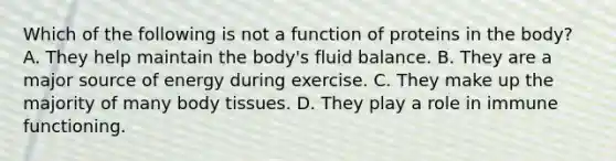 Which of the following is not a function of proteins in the body? A. They help maintain the body's fluid balance. B. They are a major source of energy during exercise. C. They make up the majority of many body tissues. D. They play a role in immune functioning.