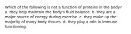 Which of the following is not a function of proteins in the body? a. they help maintain the body's fluid balance. b. they are a major source of energy during exercise. c. they make up the majority of many body tissues. d. they play a role in immune functioning.