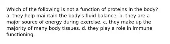 Which of the following is not a function of proteins in the body? a. they help maintain the body's fluid balance. b. they are a major source of energy during exercise. c. they make up the majority of many body tissues. d. they play a role in immune functioning.