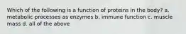 Which of the following is a function of proteins in the body? a. metabolic processes as enzymes b. immune function c. muscle mass d. all of the above