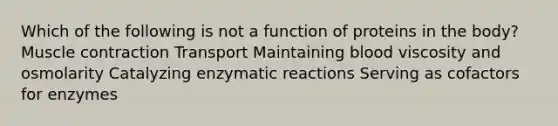 Which of the following is not a function of proteins in the body? Muscle contraction Transport Maintaining blood viscosity and osmolarity Catalyzing enzymatic reactions Serving as cofactors for enzymes