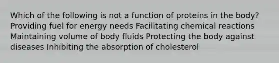 Which of the following is not a function of proteins in the body? Providing fuel for energy needs Facilitating chemical reactions Maintaining volume of body fluids Protecting the body against diseases Inhibiting the absorption of cholesterol