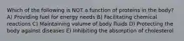 Which of the following is NOT a function of proteins in the body? A) Providing fuel for energy needs B) Facilitating chemical reactions C) Maintaining volume of body fluids D) Protecting the body against diseases E) Inhibiting the absorption of cholesterol