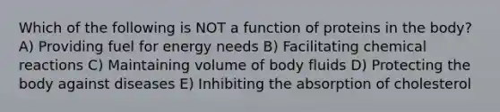 Which of the following is NOT a function of proteins in the body? A) Providing fuel for energy needs B) Facilitating chemical reactions C) Maintaining volume of body fluids D) Protecting the body against diseases E) Inhibiting the absorption of cholesterol