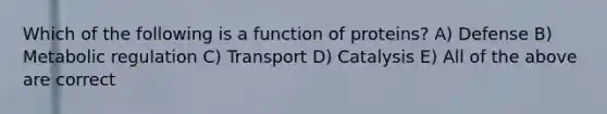 Which of the following is a function of proteins? A) Defense B) Metabolic regulation C) Transport D) Catalysis E) All of the above are correct