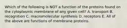 Which of the following is NOT a function of the proteins found on the cytoplasmic membrane of any given cell? A. transport B. recognition C. macromolecular synthesis D. receptors E. All of the above are functions of membrane proteins.