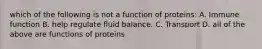 which of the following is not a function of proteins: A. Immune function B. help regulate fluid balance. C. Transport D. all of the above are functions of proteins