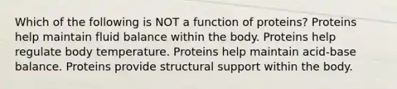 Which of the following is NOT a function of proteins? Proteins help maintain fluid balance within the body. Proteins help regulate body temperature. Proteins help maintain acid-base balance. Proteins provide structural support within the body.