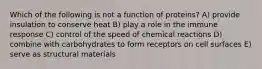 Which of the following is not a function of proteins? A) provide insulation to conserve heat B) play a role in the immune response C) control of the speed of chemical reactions D) combine with carbohydrates to form receptors on cell surfaces E) serve as structural materials